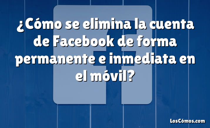 ¿Cómo se elimina la cuenta de Facebook de forma permanente e inmediata en el móvil?