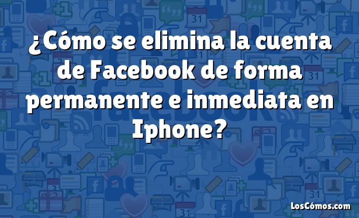 ¿Cómo se elimina la cuenta de Facebook de forma permanente e inmediata en Iphone?