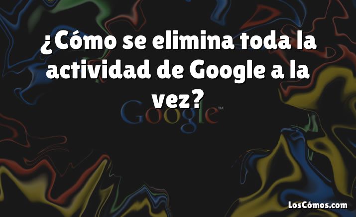 ¿Cómo se elimina toda la actividad de Google a la vez?