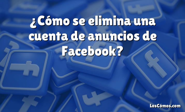 ¿Cómo se elimina una cuenta de anuncios de Facebook?