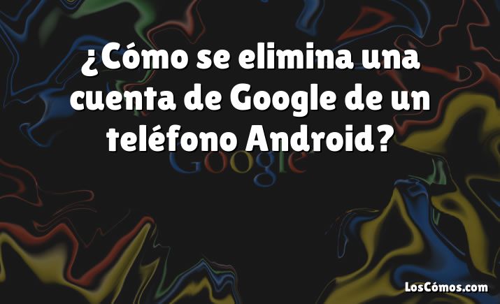 ¿Cómo se elimina una cuenta de Google de un teléfono Android?