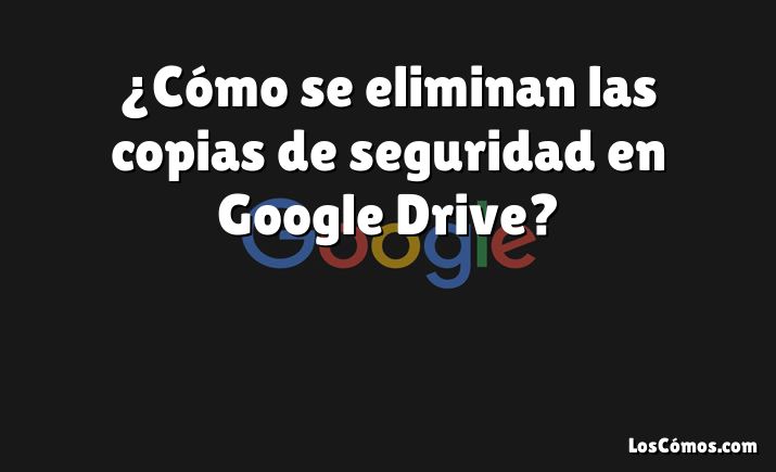 ¿Cómo se eliminan las copias de seguridad en Google Drive?