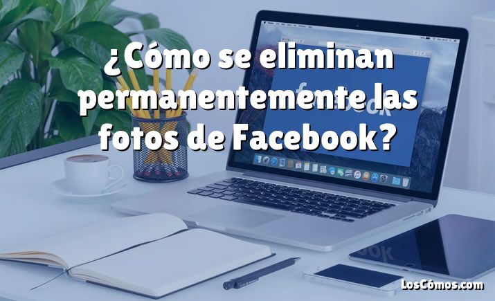 ¿Cómo se eliminan permanentemente las fotos de Facebook?