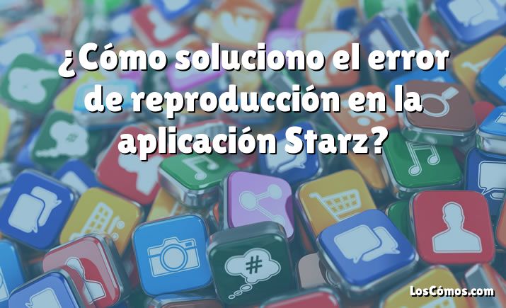 ¿Cómo soluciono el error de reproducción en la aplicación Starz?