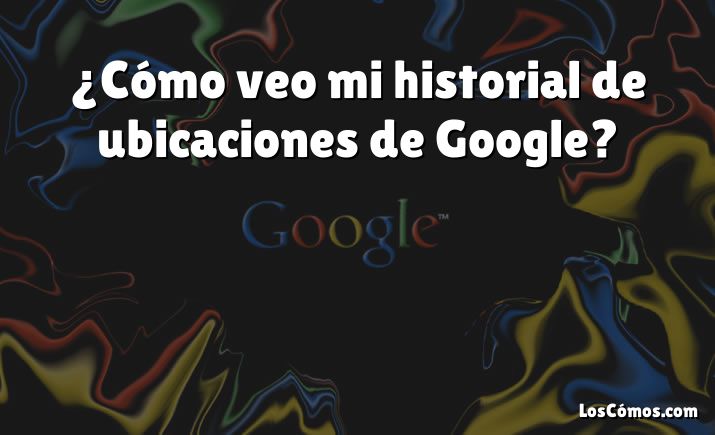 ¿Cómo veo mi historial de ubicaciones de Google?