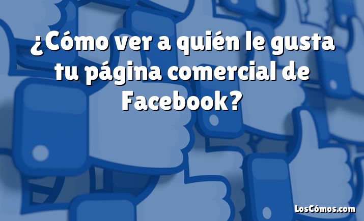 ¿Cómo ver a quién le gusta tu página comercial de Facebook?