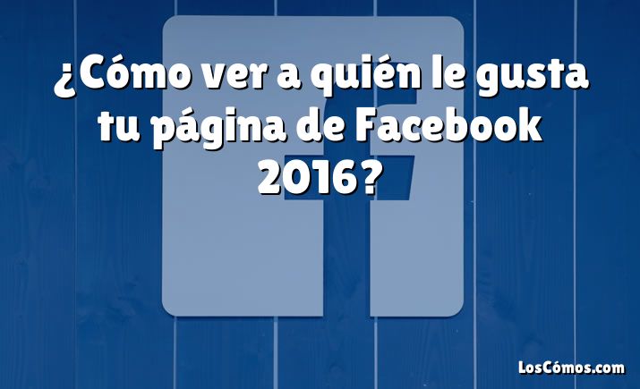 ¿Cómo ver a quién le gusta tu página de Facebook 2016?