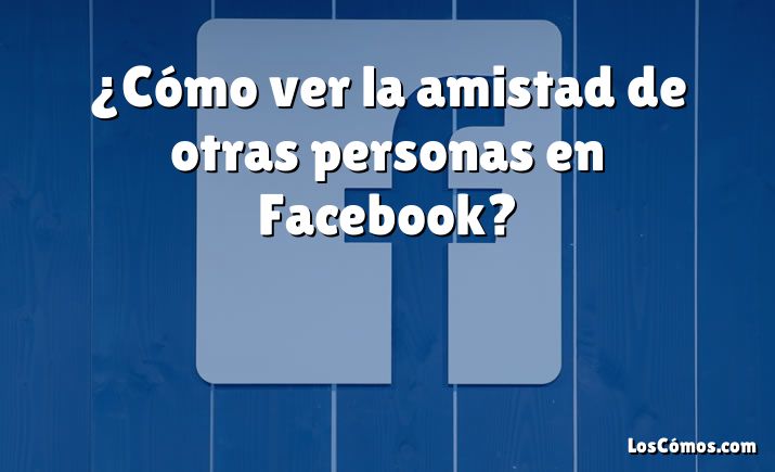 ¿Cómo ver la amistad de otras personas en Facebook?