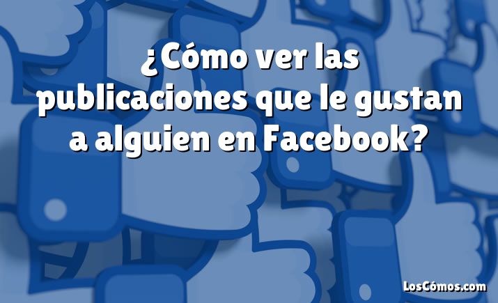 ¿Cómo ver las publicaciones que le gustan a alguien en Facebook?