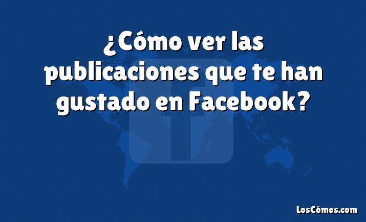 ¿Cómo ver las publicaciones que te han gustado en Facebook?