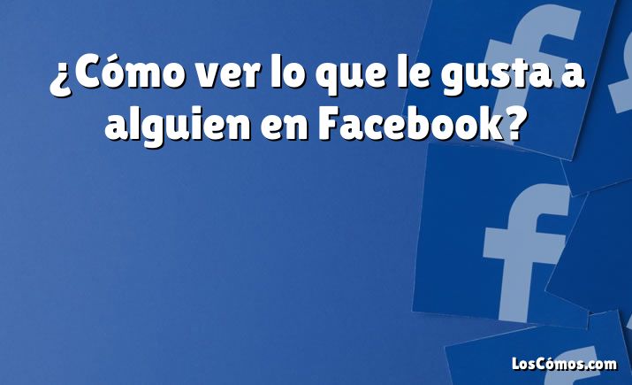 ¿Cómo ver lo que le gusta a alguien en Facebook?