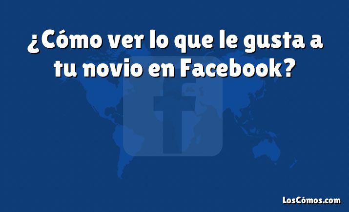 ¿Cómo ver lo que le gusta a tu novio en Facebook?