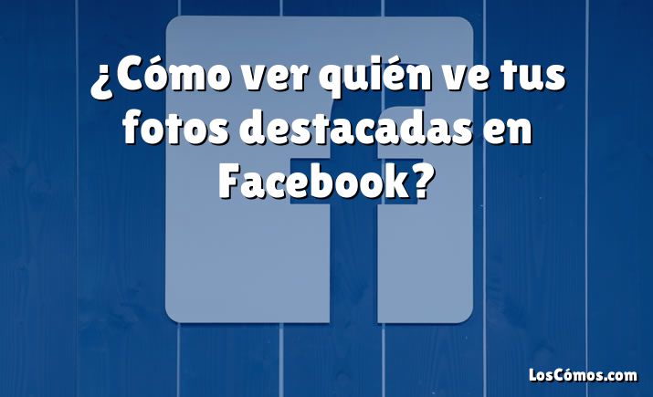 ¿Cómo ver quién ve tus fotos destacadas en Facebook?