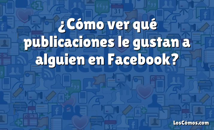 ¿Cómo ver qué publicaciones le gustan a alguien en Facebook?