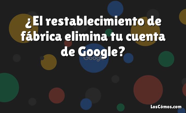 ¿El restablecimiento de fábrica elimina tu cuenta de Google?