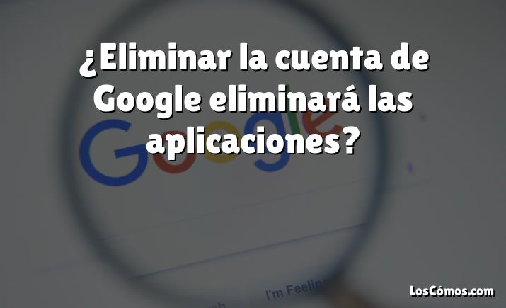 ¿Eliminar la cuenta de Google eliminará las aplicaciones?