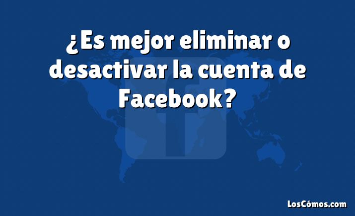 ¿Es mejor eliminar o desactivar la cuenta de Facebook?