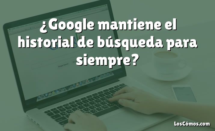 ¿Google mantiene el historial de búsqueda para siempre?