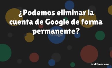 ¿Podemos eliminar la cuenta de Google de forma permanente?