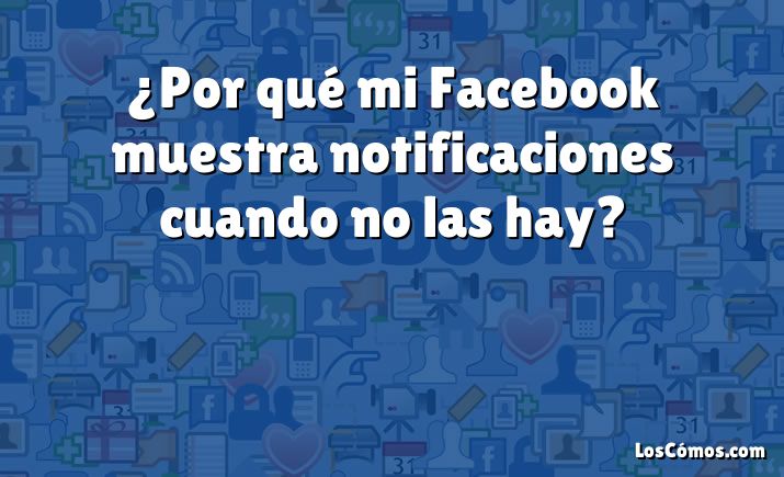 ¿Por qué mi Facebook muestra notificaciones cuando no las hay?