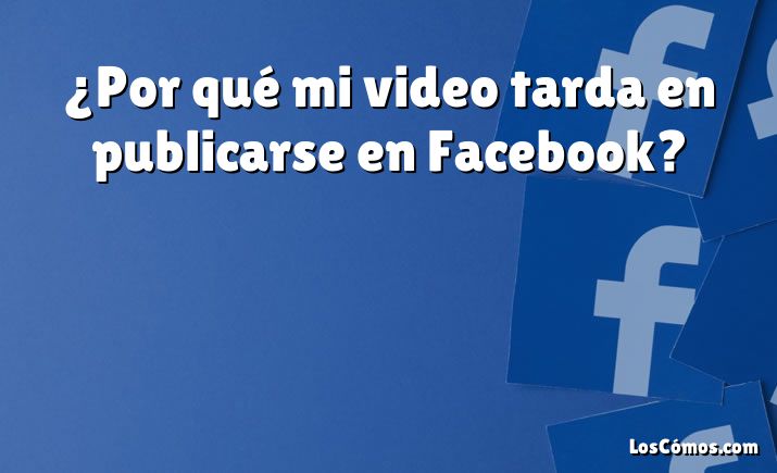 ¿Por qué mi video tarda en publicarse en Facebook?