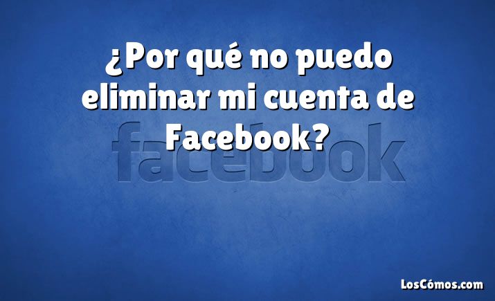 ¿Por qué no puedo eliminar mi cuenta de Facebook?