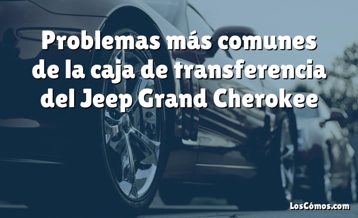 Problemas más comunes de la caja de transferencia del Jeep Grand Cherokee