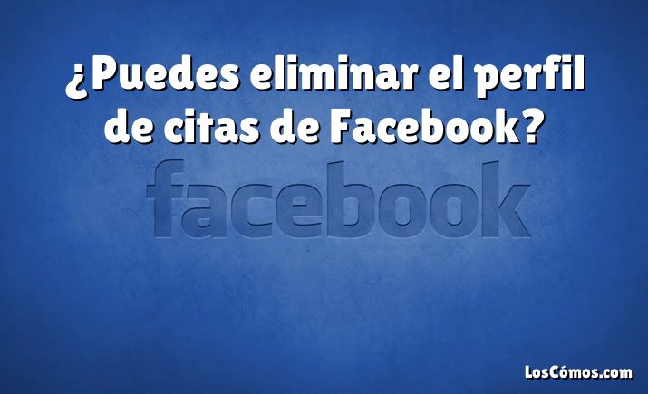 ¿Puedes eliminar el perfil de citas de Facebook?