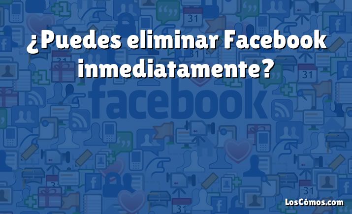 ¿Puedes eliminar Facebook inmediatamente?