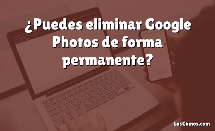 ¿Puedes eliminar Google Photos de forma permanente?