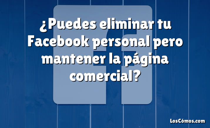 ¿Puedes eliminar tu Facebook personal pero mantener la página comercial?