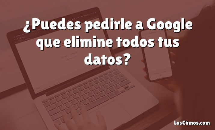 ¿Puedes pedirle a Google que elimine todos tus datos?