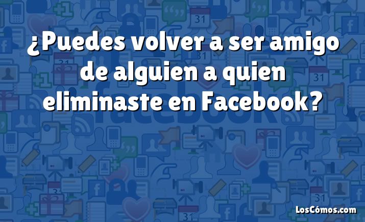 ¿Puedes volver a ser amigo de alguien a quien eliminaste en Facebook?