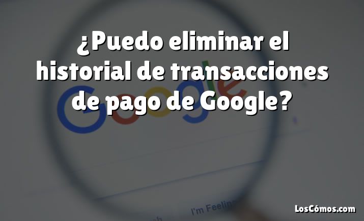 ¿Puedo eliminar el historial de transacciones de pago de Google?