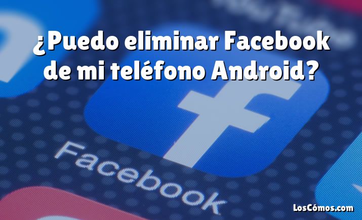 ¿Puedo eliminar Facebook de mi teléfono Android?