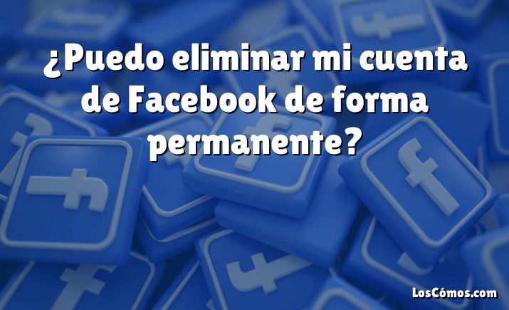 ¿Puedo eliminar mi cuenta de Facebook de forma permanente?