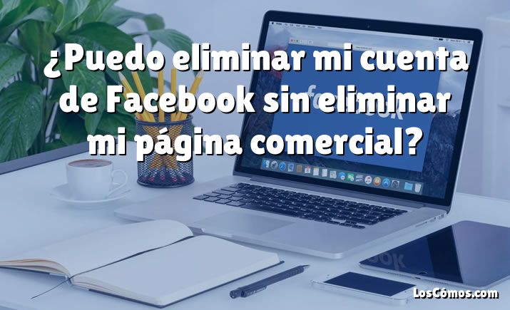 ¿Puedo eliminar mi cuenta de Facebook sin eliminar mi página comercial?