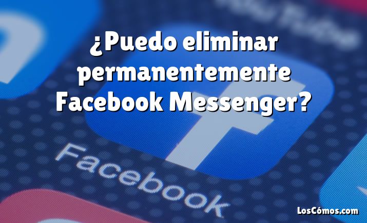 ¿Puedo eliminar permanentemente Facebook Messenger?