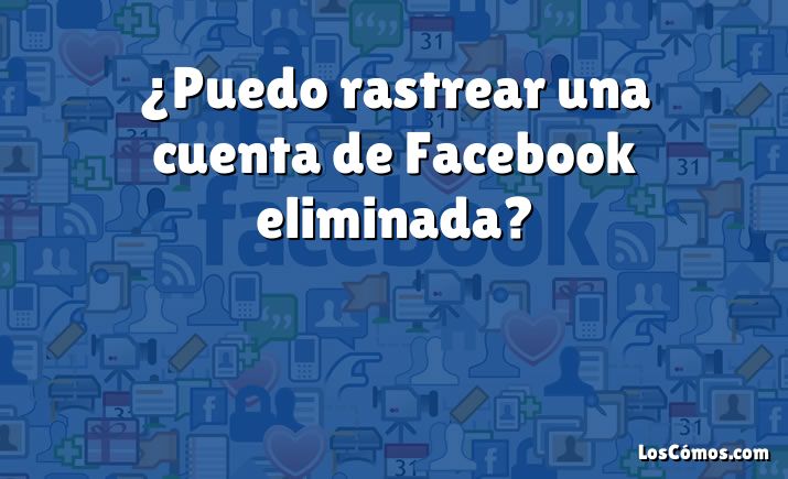 ¿Puedo rastrear una cuenta de Facebook eliminada?