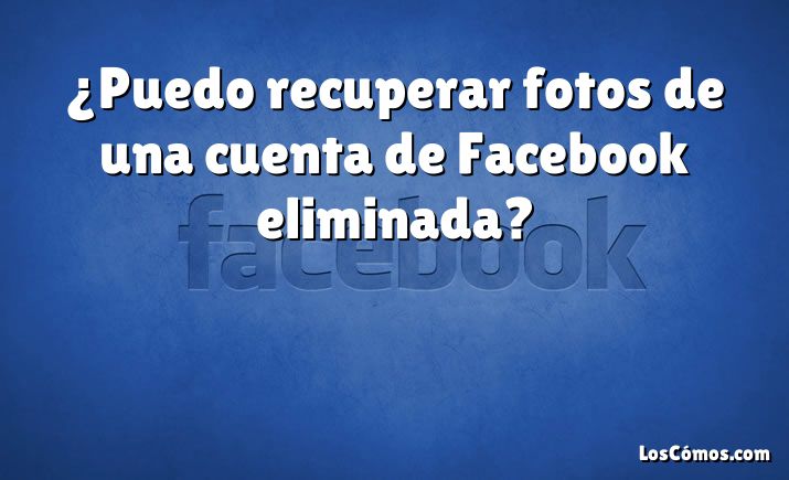 ¿Puedo recuperar fotos de una cuenta de Facebook eliminada?