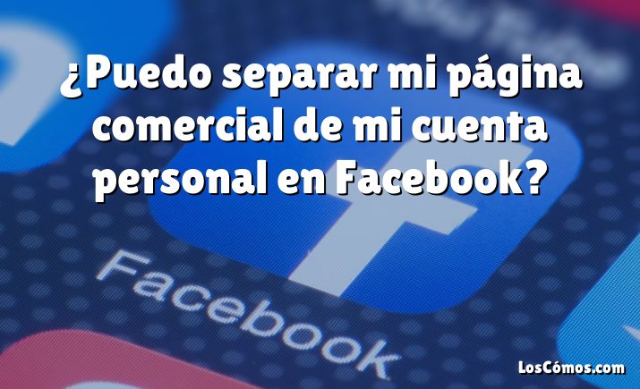 ¿Puedo separar mi página comercial de mi cuenta personal en Facebook?