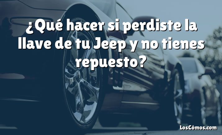 ¿Qué hacer si perdiste la llave de tu Jeep y no tienes repuesto?