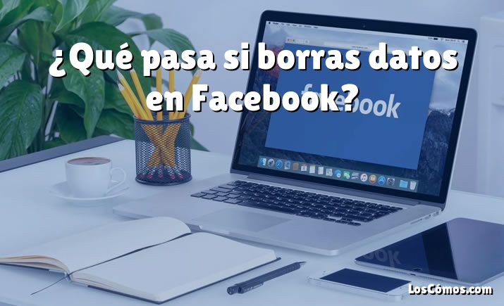 ¿Qué pasa si borras datos en Facebook?