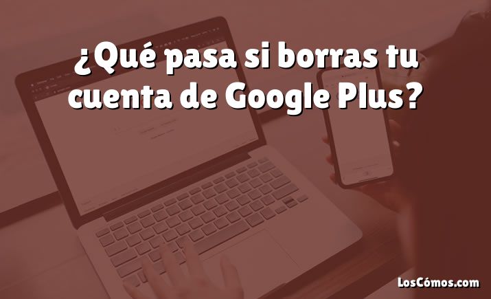 ¿Qué pasa si borras tu cuenta de Google Plus?