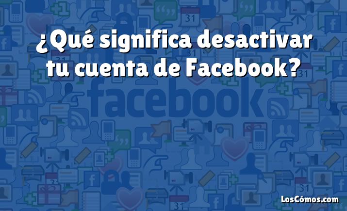 ¿Qué significa desactivar tu cuenta de Facebook?