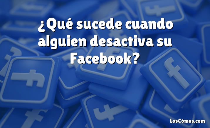 ¿Qué sucede cuando alguien desactiva su Facebook?