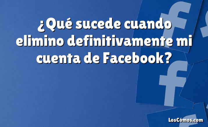 ¿Qué sucede cuando elimino definitivamente mi cuenta de Facebook?