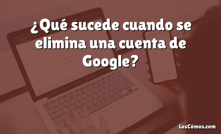 ¿Qué sucede cuando se elimina una cuenta de Google?