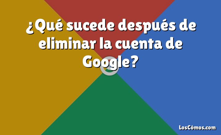 ¿Qué sucede después de eliminar la cuenta de Google?