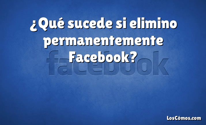 ¿Qué sucede si elimino permanentemente Facebook?